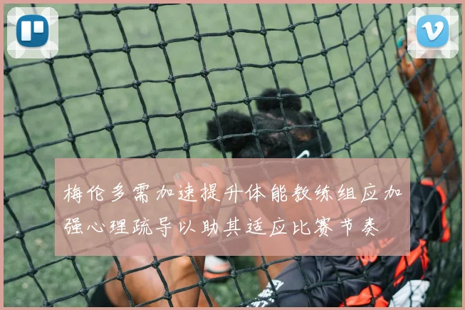 梅伦多需加速提升体能教练组应加强心理疏导以助其适应比赛节奏