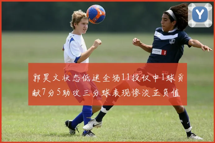 郭昊文状态低迷全场11投仅中1球贡献7分5助攻三分球表现惨淡正负值为19