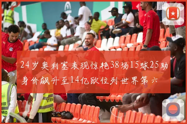 24岁奥利塞表现惊艳38场15球25助身价飙升至14亿欧位列世界第六