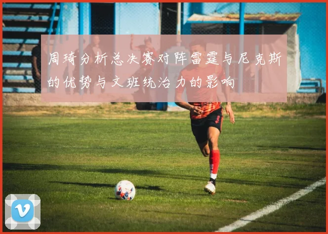 周琦分析总决赛对阵雷霆与尼克斯的优势与文班统治力的影响