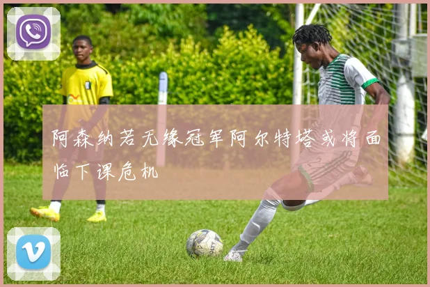 阿森纳若无缘冠军阿尔特塔或将面临下课危机