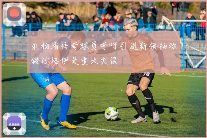 利物浦传奇球员呼吁引进新领袖称错过格伊是重大失误