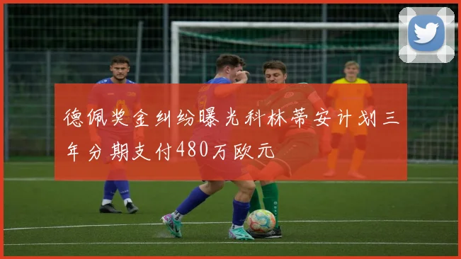 德佩奖金纠纷曝光科林蒂安计划三年分期支付480万欧元
