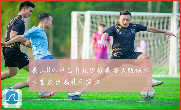泰山B队中乙首轮迎战泰安天贶依木兰首发出战展现实力