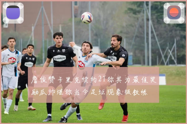 詹俊赞卡里克续约21称其为最佳奖励瓜帅堪称当今足坛现象级教练