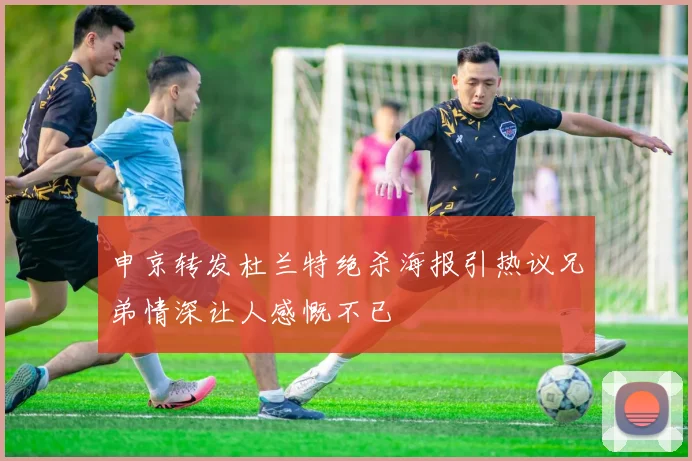申京转发杜兰特绝杀海报引热议兄弟情深让人感慨不已