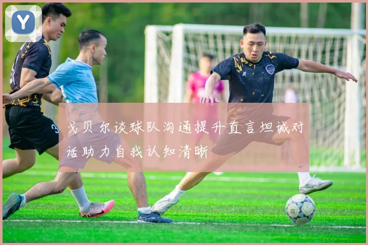 戈贝尔谈球队沟通提升直言坦诚对话助力自我认知清晰