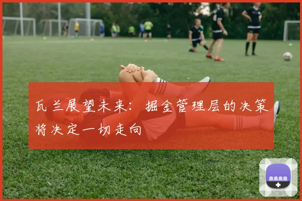 瓦兰展望未来：掘金管理层的决策将决定一切走向