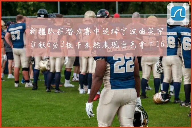新疆队在潜力赛中逆转宁波曲笑宇贡献6分3板卡米然表现出色拿下16分