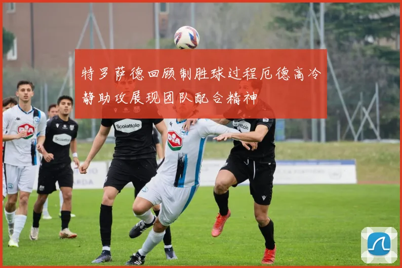 特罗萨德回顾制胜球过程厄德高冷静助攻展现团队配合精神