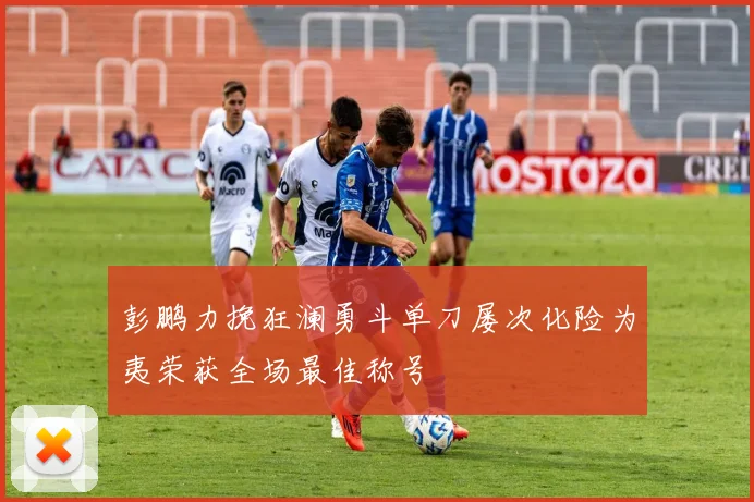 彭鹏力挽狂澜勇斗单刀屡次化险为夷荣获全场最佳称号
