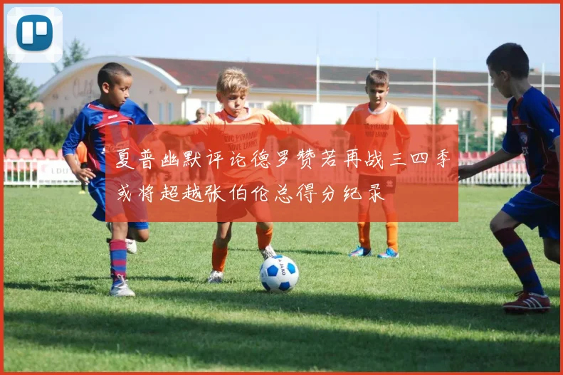 夏普幽默评论德罗赞若再战三四季或将超越张伯伦总得分纪录