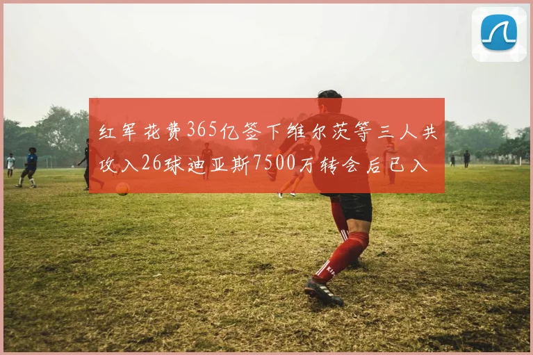 红军花费365亿签下维尔茨等三人共攻入26球迪亚斯7500万转会后已入23球