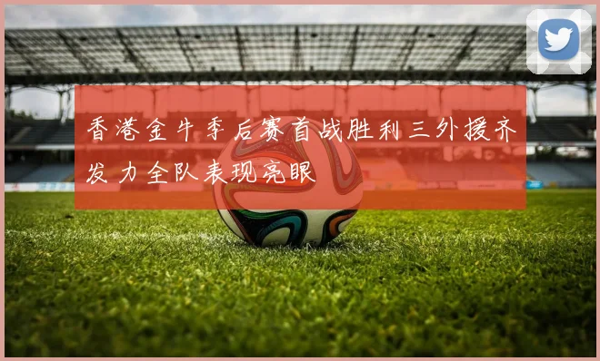 香港金牛季后赛首战胜利三外援齐发力全队表现亮眼