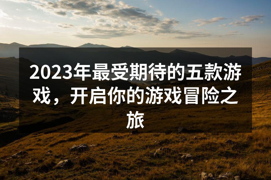 2023年最受期待的五款游戏，开启你的游戏冒险之旅